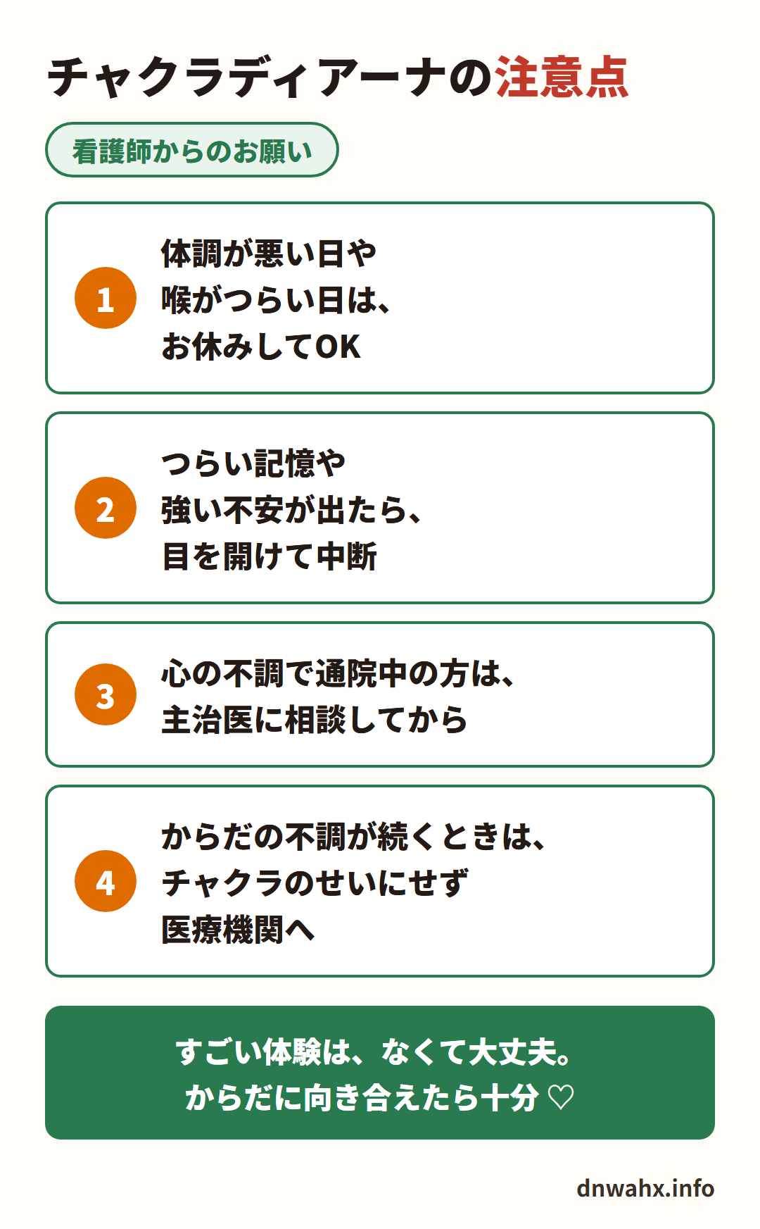 看護師からのお願い　チャクラディアーナの注意点　1 体調が悪い日や喉がつらい日はお休みしてOK　2 つらい記憶や強い不安が出たら目を開けて中断　3 心の不調で通院中の方は主治医に相談してから　4 からだの不調が続くときはチャクラのせいにせず医療機関へ。すごい体験は、なくて大丈夫