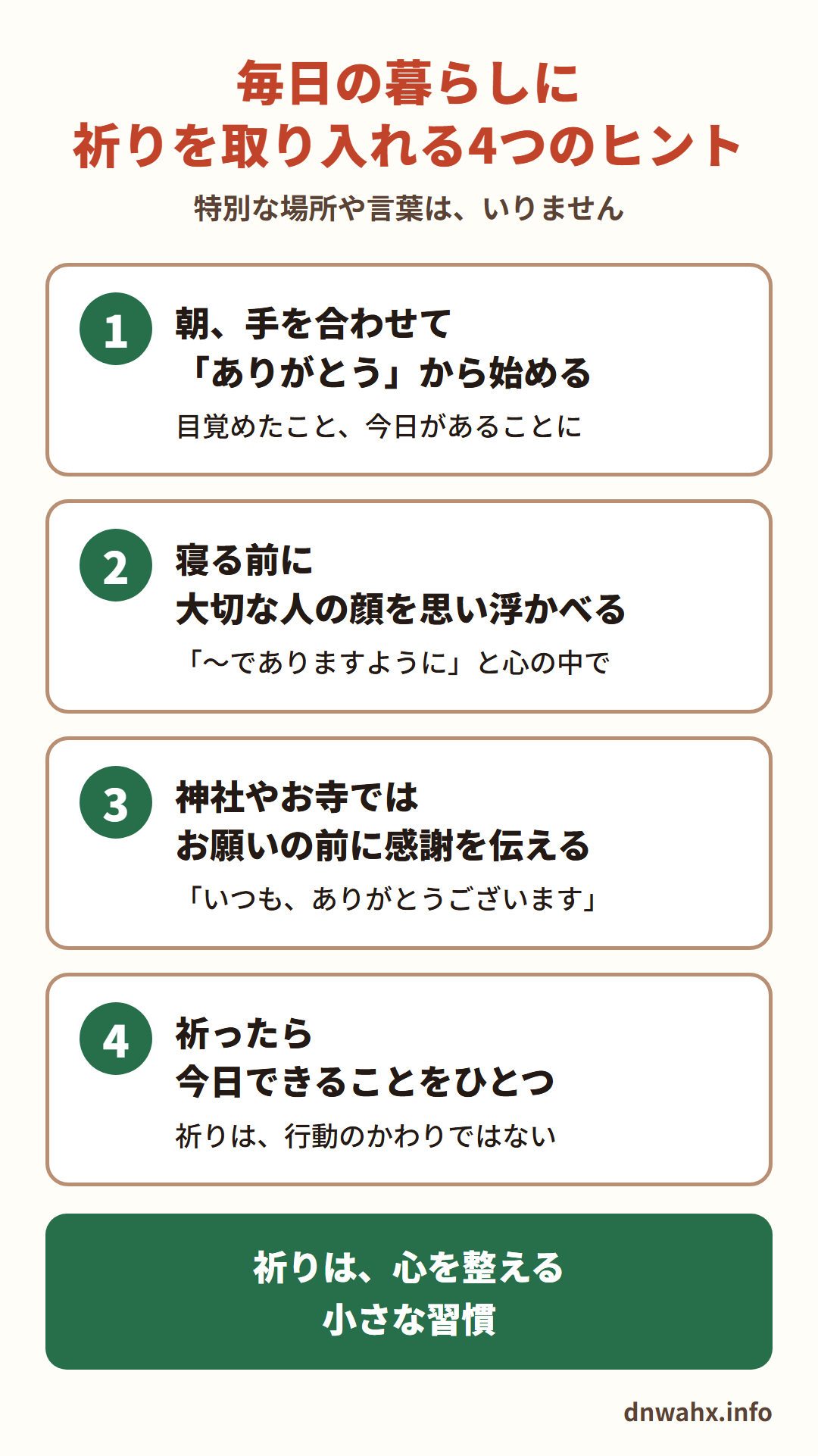 毎日の暮らしに祈りを取り入れる4つのヒント　1 朝、手を合わせて「ありがとう」から始める　2 寝る前に、大切な人の顔を思い浮かべ「〜でありますように」と心の中で　3 神社やお寺では、お願いの前に感謝を伝える　4 祈ったら、今日できることをひとつ（祈りは、行動のかわりではない）。祈りは、心を整える小さな習慣