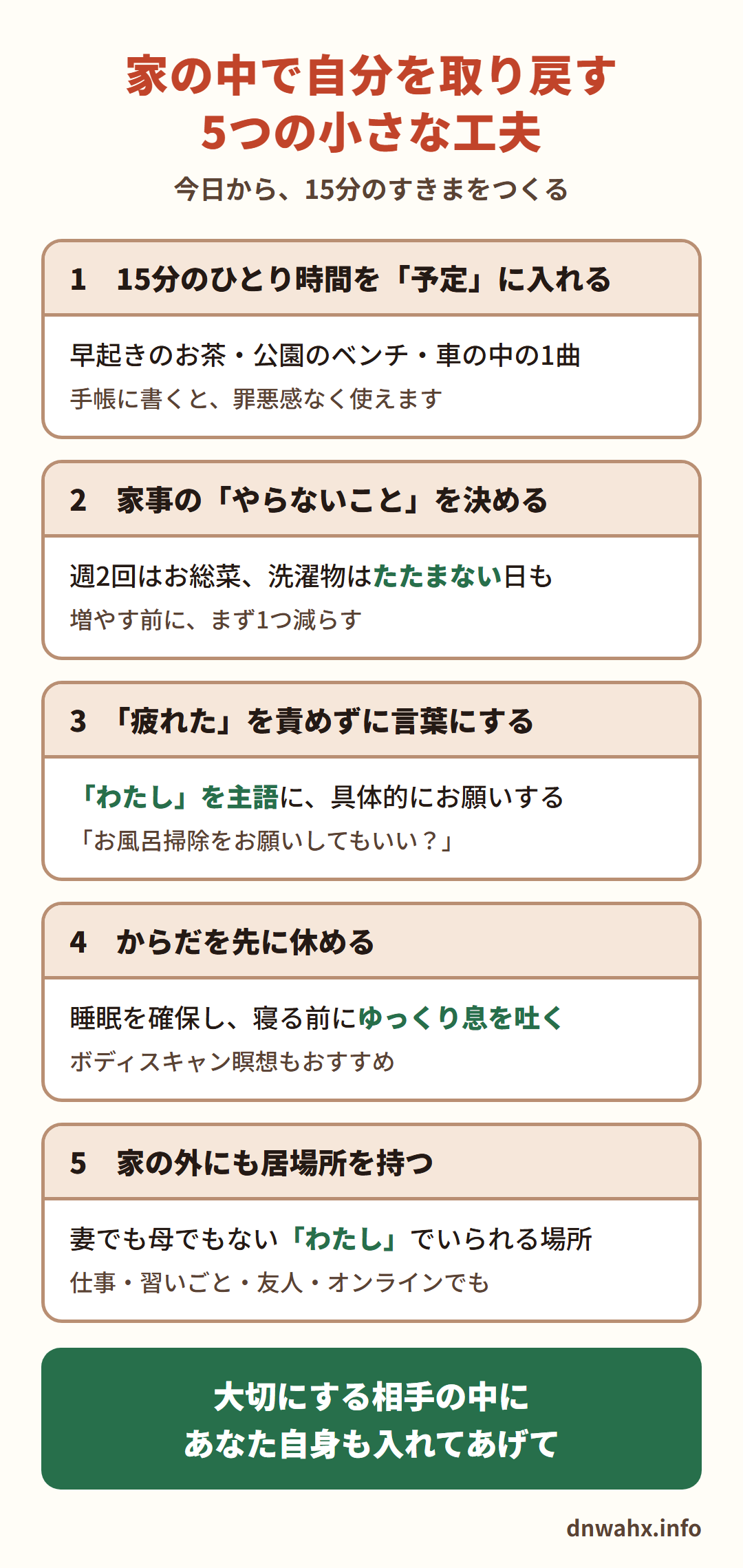 家の中で自分を取り戻す5つの小さな工夫 1 15分のひとり時間を予定に入れる 2 家事のやらないことを決める 3 「疲れた」を責めずに、わたしを主語に具体的にお願いする 4 からだを先に休める(睡眠、寝る前にゆっくり息を吐く) 5 家の外にも居場所を持つ。大切にする相手の中に、あなた自身も入れてあげて