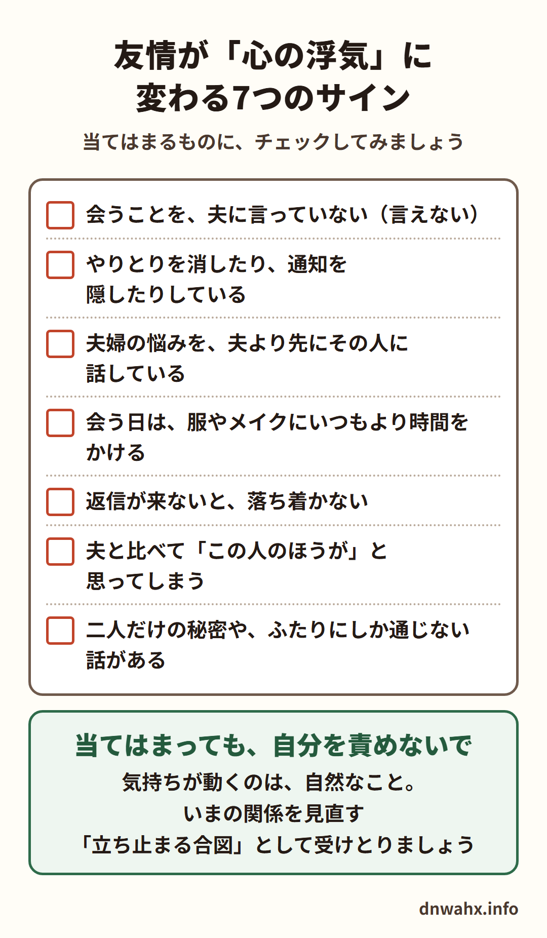 友情が「心の浮気」に変わる7つのサイン(チェックリスト) 会うことを、夫に言っていない(言えない) やりとりを消したり、通知を隠したりしている 夫婦の悩みを、夫より先にその人に話している 会う日は、服やメイクにいつもより時間をかける 返信が来ないと、落ち着かない 夫と比べて「この人のほうが」と思ってしまう 二人だけの秘密や、ふたりにしか通じない話がある。当てはまっても、自分を責めないで。気持ちが動くのは自然なこと。いまの関係を見直す立ち止まる合図として受けとりましょう