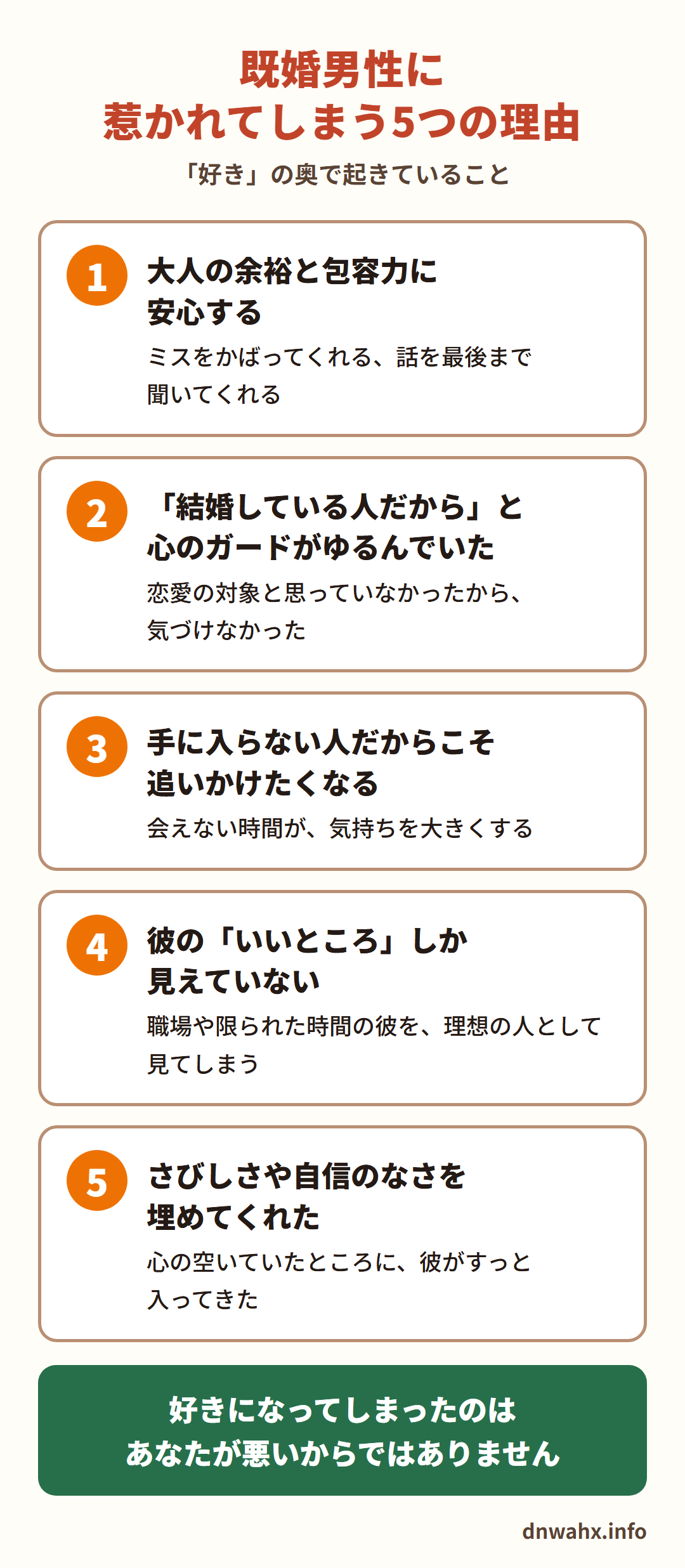 既婚男性に惹かれてしまう5つの理由　1 大人の余裕と包容力に安心する（ミスをかばってくれる、話を最後まで聞いてくれる）　2 「結婚している人だから」と心のガードがゆるんでいた（恋愛の対象と思っていなかったから、気づけなかった）　3 手に入らない人だからこそ追いかけたくなる（会えない時間が、気持ちを大きくする）　4 彼の「いいところ」しか見えていない（職場や限られた時間の彼を、理想の人として見てしまう）　5 さびしさや自信のなさを埋めてくれた（心の空いていたところに、彼がすっと入ってきた）。好きになってしまったのは、あなたが悪いからではありません