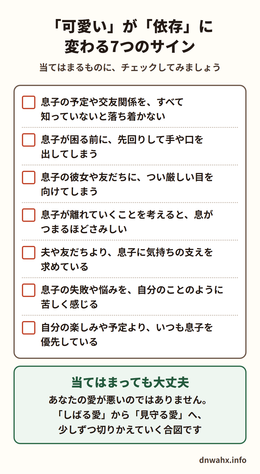 「可愛い」が「依存」に変わる7つのサイン(チェックリスト) 息子の予定や交友関係を、すべて知っていないと落ち着かない 息子が困る前に、先回りして手や口を出してしまう 息子の彼女や友だちに、つい厳しい目を向けてしまう 息子が離れていくことを考えると、息がつまるほどさみしい 夫や友だちより、息子に気持ちの支えを求めている 息子の失敗や悩みを、自分のことのように苦しく感じる 自分の楽しみや予定より、いつも息子を優先している。当てはまっても大丈夫。あなたの愛が悪いのではありません。しばる愛から見守る愛へ、少しずつ切りかえていく合図です