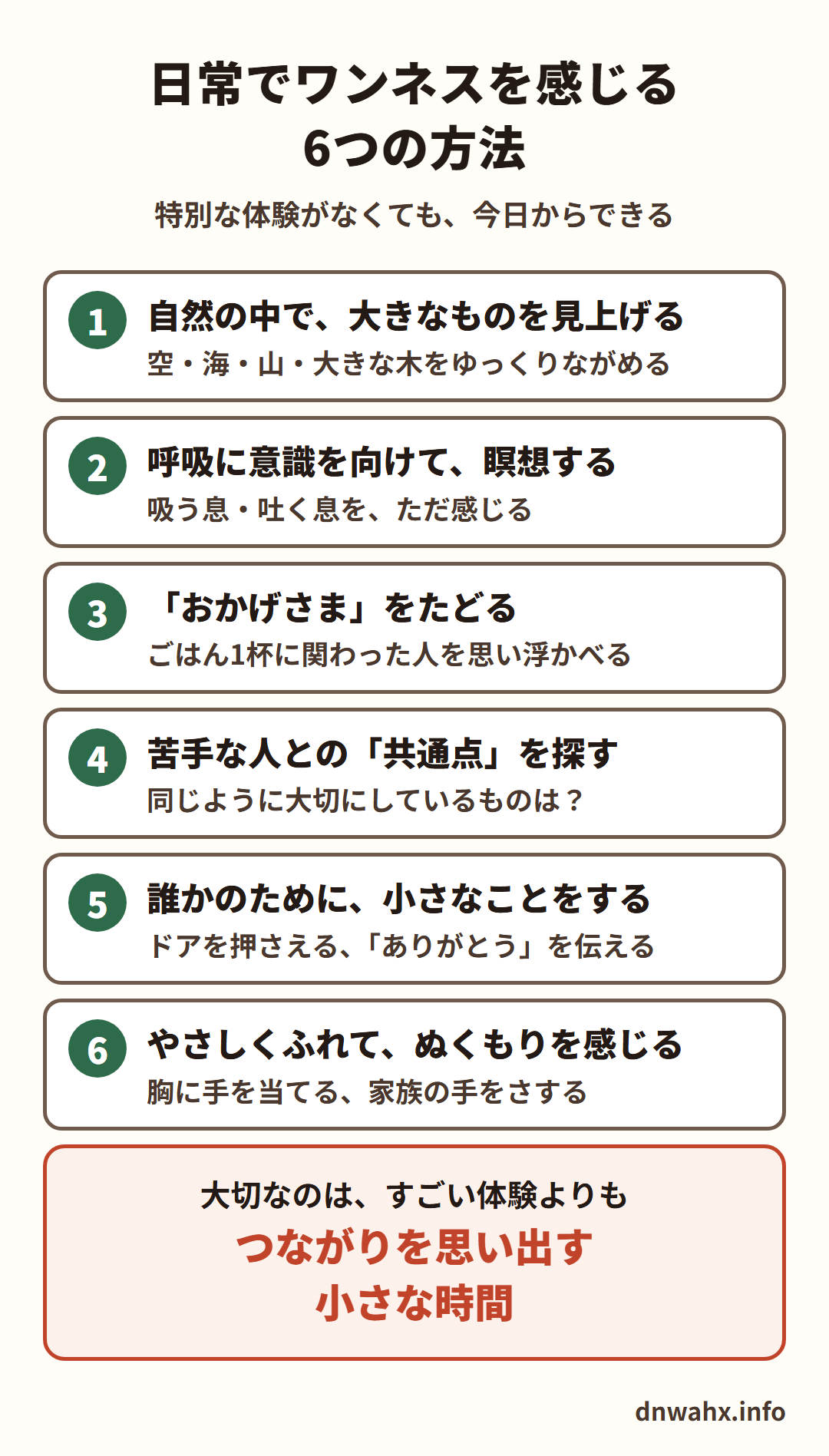日常でワンネスを感じる6つの方法 1 自然の中で、大きなものを見上げる(空・海・山・大きな木をゆっくりながめる) 2 呼吸に意識を向けて、瞑想する(吸う息・吐く息を、ただ感じる) 3 「おかげさま」をたどる(ごはん1杯に関わった人を思い浮かべる) 4 苦手な人との「共通点」を探す 5 誰かのために、小さなことをする(ドアを押さえる、ありがとうを伝える) 6 やさしくふれて、ぬくもりを感じる(胸に手を当てる、家族の手をさする)。大切なのは、すごい体験よりも、つながりを思い出す小さな時間