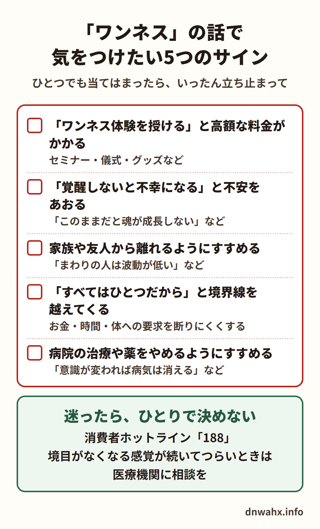 「ワンネス」の話で気をつけたい5つのサイン(ひとつでも当てはまったら、いったん立ち止まって) 「ワンネス体験を授ける」と高額な料金がかかる(セミナー・儀式・グッズなど) 「覚醒しないと不幸になる」と不安をあおる 家族や友人から離れるようにすすめる 「すべてはひとつだから」と境界線を越えてくる(お金・時間・体への要求を断りにくくする) 病院の治療や薬をやめるようにすすめる。迷ったら、ひとりで決めない。消費者ホットライン188。境目がなくなる感覚が続いてつらいときは医療機関に相談を