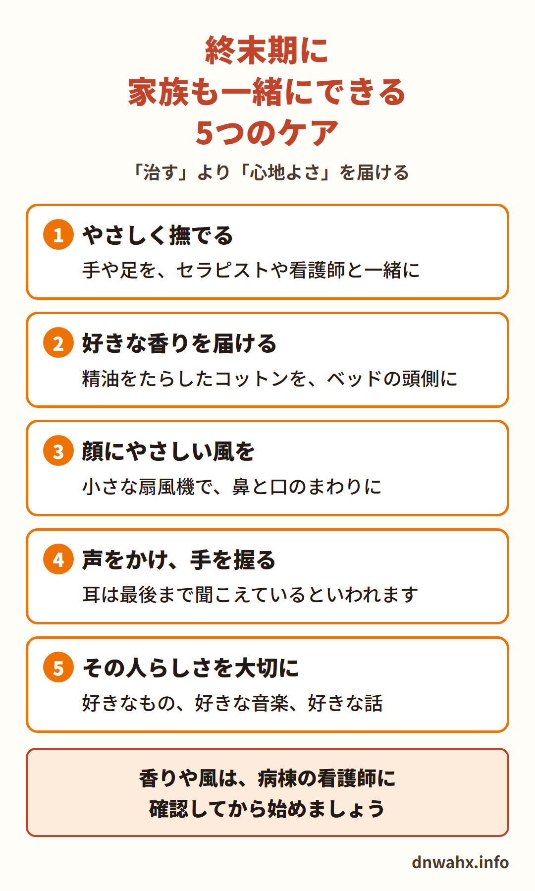 終末期に家族も一緒にできる5つのケア(「治す」より「心地よさ」を届ける) 1 やさしく撫でる(手や足を、セラピストや看護師と一緒に) 2 好きな香りを届ける(精油をたらしたコットンを、ベッドの頭側に) 3 顔にやさしい風を(小さな扇風機で、鼻と口のまわりに) 4 声をかけ、手を握る(耳は最後まで聞こえているといわれます) 5 その人らしさを大切に(好きなもの、好きな音楽、好きな話)。香りや風は、病棟の看護師に確認してから始めましょう